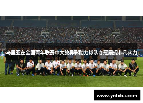 乌里亚在全国青年联赛中大放异彩助力球队夺冠展现非凡实力