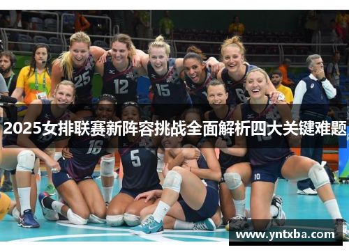 2025女排联赛新阵容挑战全面解析四大关键难题