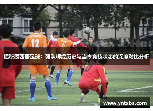 揭秘墨西哥足球：强队辉煌历史与当今竞技状态的深度对比分析