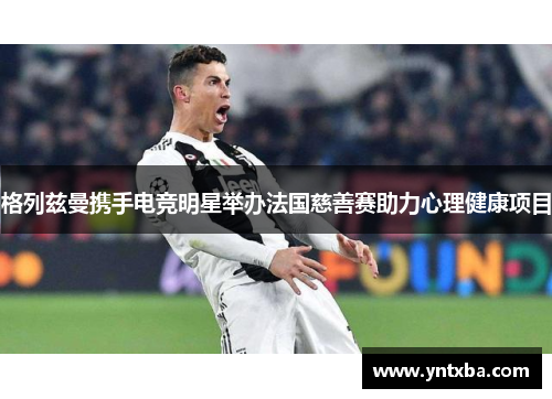 格列兹曼携手电竞明星举办法国慈善赛助力心理健康项目