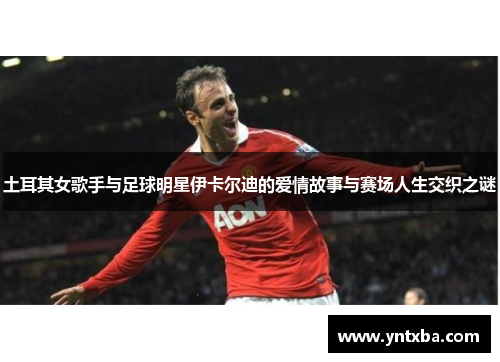 土耳其女歌手与足球明星伊卡尔迪的爱情故事与赛场人生交织之谜