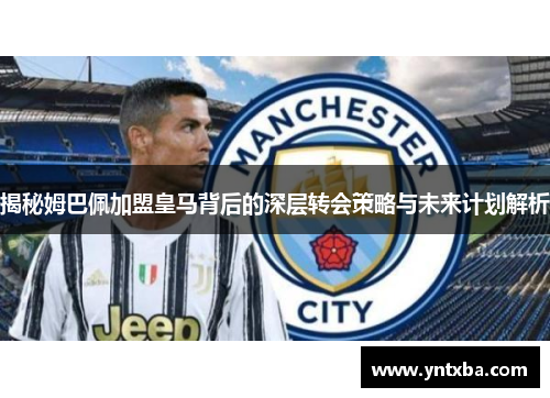 揭秘姆巴佩加盟皇马背后的深层转会策略与未来计划解析