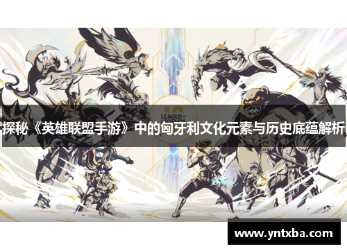 探秘《英雄联盟手游》中的匈牙利文化元素与历史底蕴解析