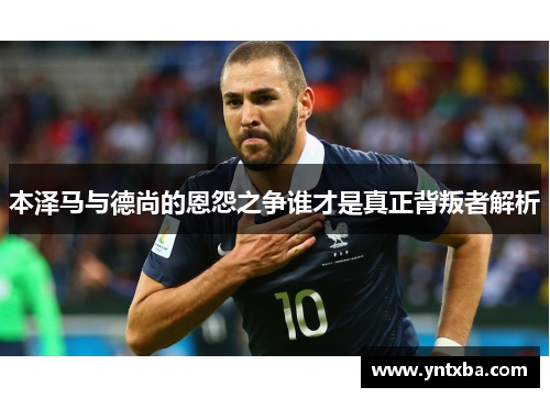 本泽马与德尚的恩怨之争谁才是真正背叛者解析