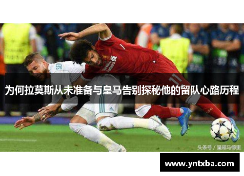 为何拉莫斯从未准备与皇马告别探秘他的留队心路历程