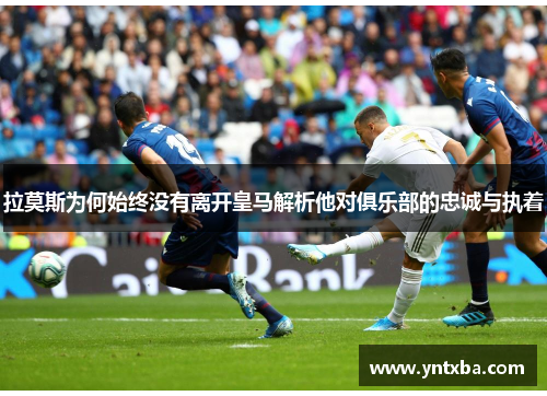 拉莫斯为何始终没有离开皇马解析他对俱乐部的忠诚与执着