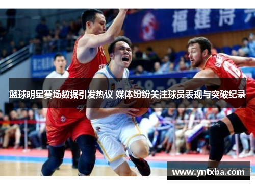 篮球明星赛场数据引发热议 媒体纷纷关注球员表现与突破纪录