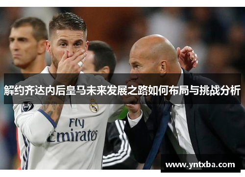 解约齐达内后皇马未来发展之路如何布局与挑战分析