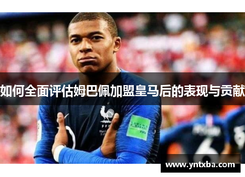 如何全面评估姆巴佩加盟皇马后的表现与贡献